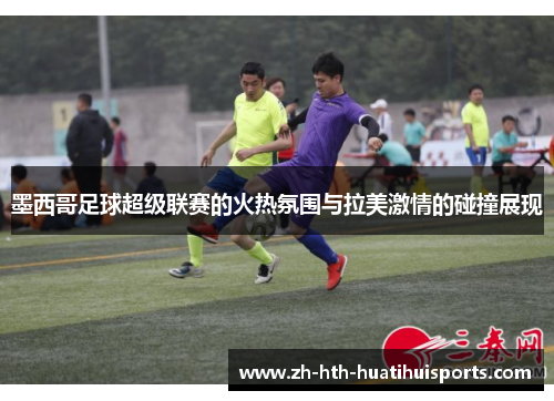 墨西哥足球超级联赛的火热氛围与拉美激情的碰撞展现