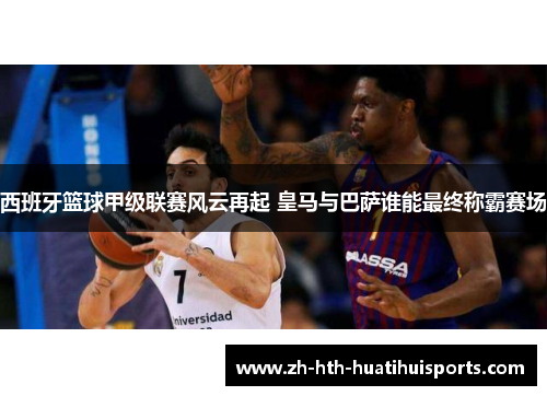 西班牙篮球甲级联赛风云再起 皇马与巴萨谁能最终称霸赛场